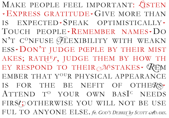 MAKE PEOPLE FEEL IMPORTANT: LISTEN ?EXPRESS GRATITUDE?GIVE MORE THAN IS EXPECTED?SPEAK OPTIMISTICALLY? TOUCH PEOPLE?REMEMBER NAMES?DO N�T CONFUSE FLEXIBILITY WITH WEAKN ESS?DON�T JUDGE P�PLE BY THEIR MIST AKES; RATHEr, JUDGE THEM BY HOW TH EY RESPOND TO THEIR MISTAKES? REM EMBER THAT YOUR PHYSICAL APPEARANCE IS FOR THE BE NEFIT OF OTHERS? ATTEND TO YOUR OWN BASIC NEEDS FIRSt; OTHERWISE YOU WILL NOT BE USE FUL TO ANYONE ELSE. fr. GOD�S DEBRIS by SCOTT ADAMS
